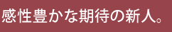 感性豊かな期待の新人。